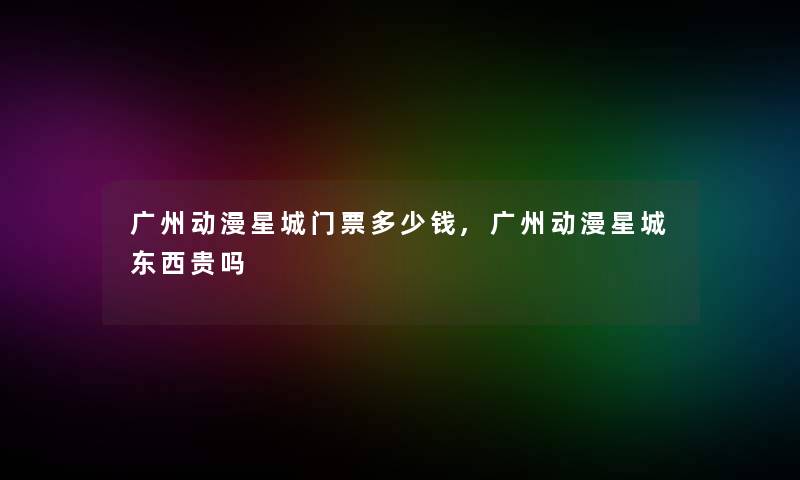 广州动漫星城门票多少钱,广州动漫星城东西贵吗 广州动漫星城门票多少钱,广州动漫星城东西贵吗