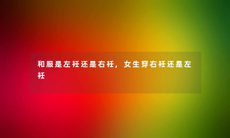 和服是左衽还是右衽,女生穿右衽还是左衽 和服是左衽还是右衽,女生穿右衽还是左衽